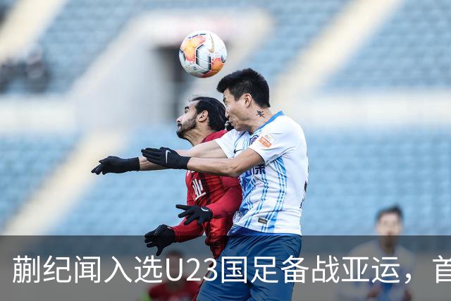 蒯纪闻入选U23国足备战亚运，首秀热身赛进球引期待